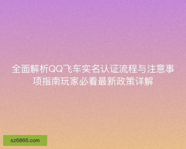 全面解析QQ飞车实名认证流程与注意事项指南玩家必看最新政策详解