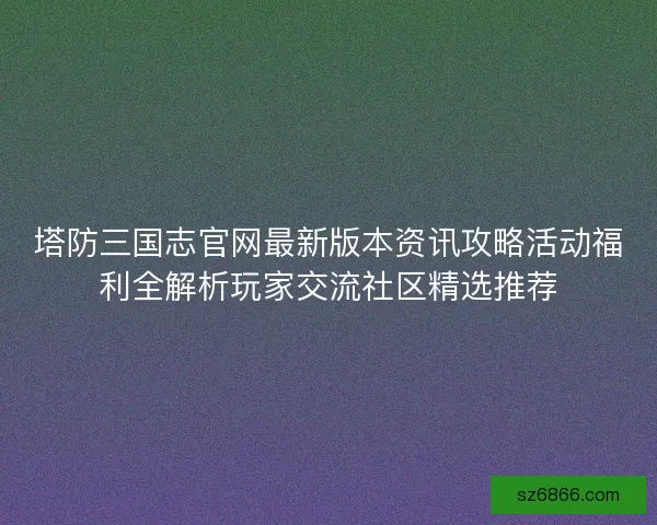 塔防三国志官网最新版本资讯攻略活动福利全解析玩家交流社区精选推荐
